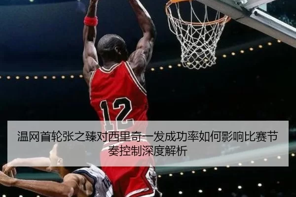 温网首轮张之臻对西里奇一发成功率如何影响比赛节奏控制深度解析